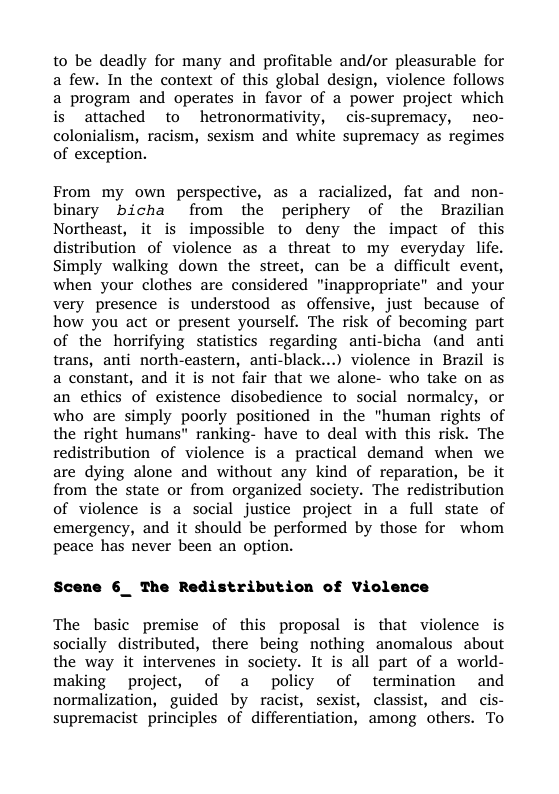 to be deadly for many and profitable and/or pleasurable for a few. In the context of this global design, violence follows a program and operates in favor of a power project which is attached to hetronormativity, cis-supremacy, neo- colonialism, racism, sexism and white supremacy as regimes of exception.  From my own perspective, as a racialized, fat and non- binary bicha from the periphery of the Brazilian Northeast, it is impossible to deny the impact of this distribution of violence as a threat to my everyday life. Simply walking down the street, can be a difficult event, when your clothes are considered "inappropriate” and your very presence is understood as offensive, just because of how you act or present yourself. The risk of becoming part of the horrifying statistics regarding anti-bicha (and anti trans, anti north-eastern, anti-black...) violence in Brazil is a constant, and it is not fair that we alone- who take on as an ethics of existence disobedience to social normalcy, or who are simply poorly positioned in the "human rights of the right humans" ranking- have to deal with this risk. The redistribution of violence is a practical demand when we are dying alone and without any kind of reparation, be it from the state or from organized society. The redistribution of violence is a social justice project in a full state of emergency, and it should be performed by those for whom peace has never been an option.  Scene 6_ The Redistribution of Violence  The basic premise of this proposal is that violence is socially distributed, there being nothing anomalous about the way it intervenes in society. It is all part of a world- making project, of a policy of termination and normalization, guided by racist, sexist, classist, and cis- supremacistprinciples of differentiation, among others. To 